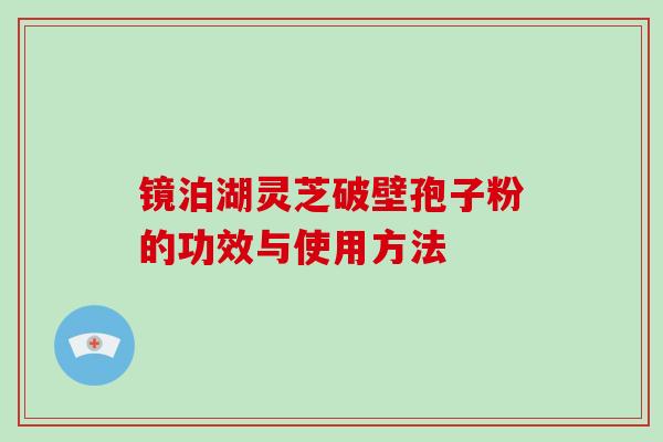 镜泊湖灵芝破壁孢子粉的功效与使用方法 镜泊湖灵芝破壁孢子粉的功效与使用方法