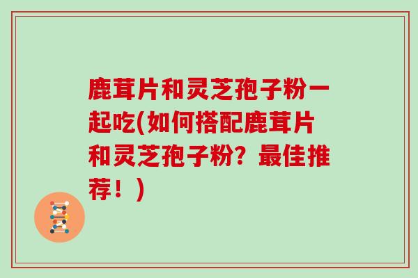 鹿茸片和灵芝孢子粉一起吃(如何搭配鹿茸片和灵芝孢子粉？佳推荐！)