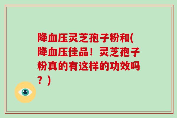 降灵芝孢子粉和(降佳品！灵芝孢子粉真的有这样的功效吗？)