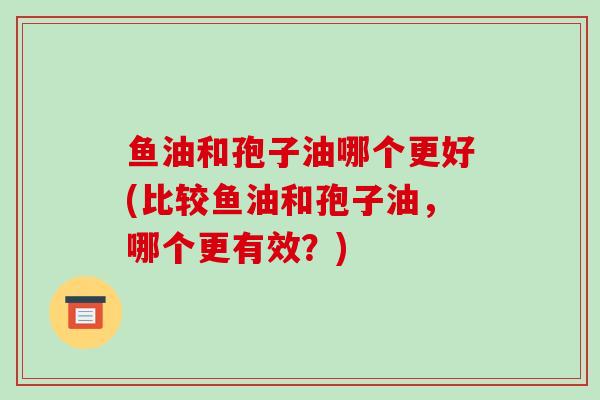 鱼油和孢子油哪个更好(比较鱼油和孢子油，哪个更有效？)