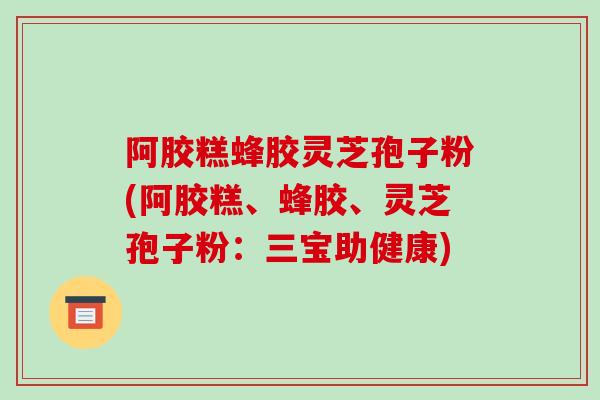 阿胶糕蜂胶灵芝孢子粉(阿胶糕、蜂胶、灵芝孢子粉：三宝助健康)