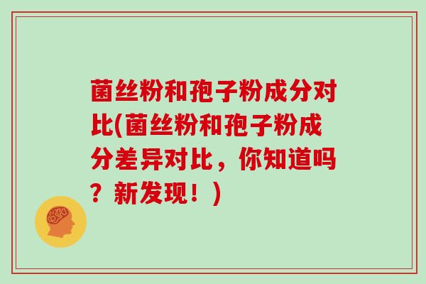 菌丝粉和孢子粉成分对比(菌丝粉和孢子粉成分差异对比,你知道吗?新发现!) 菌丝粉和孢子粉成分对比(菌丝粉和孢子粉成分差异对比,你知道吗?新发现!)