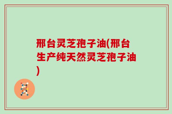 邢台灵芝孢子油(邢台生产纯天然灵芝孢子油)