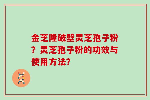 金芝隆破壁灵芝孢子粉?灵芝孢子粉的功效与使用方法? 金芝隆破壁灵芝孢子粉?灵芝孢子粉的功效与使用方法?