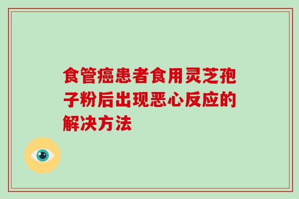 食管患者食用灵芝孢子粉后出现恶心反应的解决方法 食管患者食用灵芝孢子粉后出现恶心反应的解决方法
