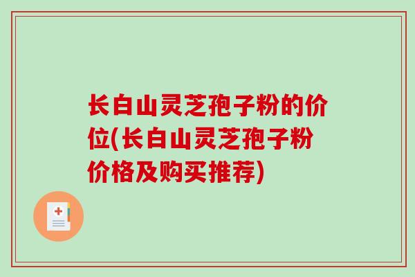 长白山灵芝孢子粉的价位(长白山灵芝孢子粉价格及购买推荐)