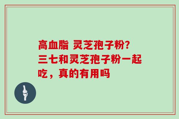 高 灵芝孢子粉?三七和灵芝孢子粉一起吃,真的有用吗 高 灵芝孢子粉?三七和灵芝孢子粉一起吃,真的有用吗