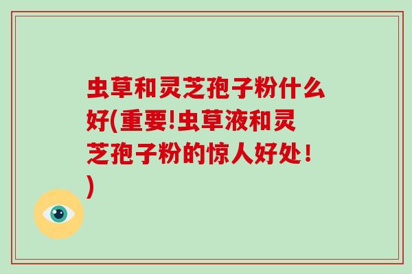 虫草和灵芝孢子粉什么好(重要!虫草液和灵芝孢子粉的惊人好处!) 虫草和灵芝孢子粉什么好(重要!虫草液和灵芝孢子粉的惊人好处!)
