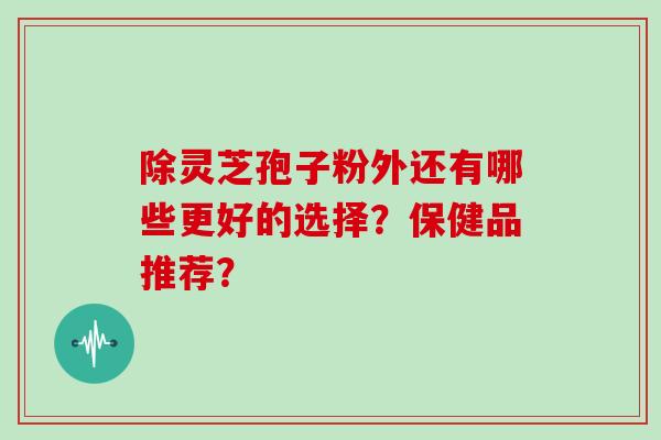 除灵芝孢子粉外还有哪些更好的选择?保健品推荐? 除灵芝孢子粉外还有哪些更好的选择?保健品推荐?