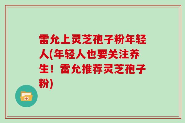 雷允上灵芝孢子粉年轻人(年轻人也要关注养生!雷允推荐灵芝孢子粉) 雷允上灵芝孢子粉年轻人(年轻人也要关注养生!雷允推荐灵芝孢子粉)