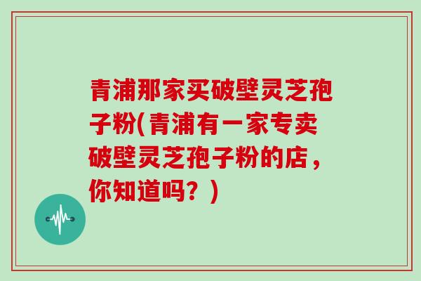 青浦那家买破壁灵芝孢子粉(青浦有一家专卖破壁灵芝孢子粉的店，你知道吗？)