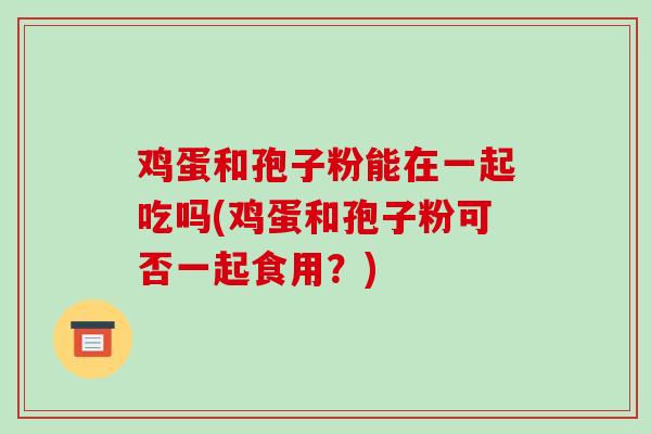 鸡蛋和孢子粉能在一起吃吗(鸡蛋和孢子粉可否一起食用？)