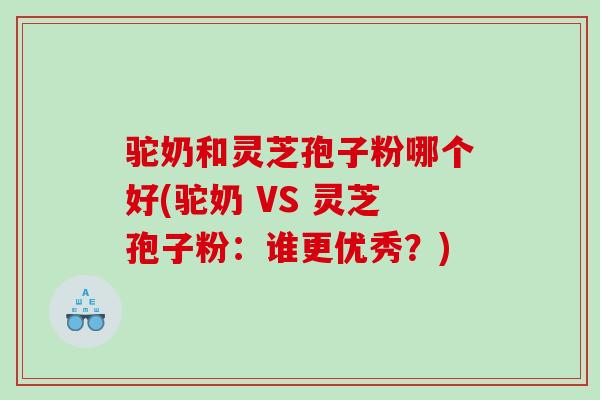 驼奶和灵芝孢子粉哪个好(驼奶 VS 灵芝孢子粉:谁更优秀?) 驼奶和灵芝孢子粉哪个好(驼奶 VS 灵芝孢子粉:谁更优秀?)