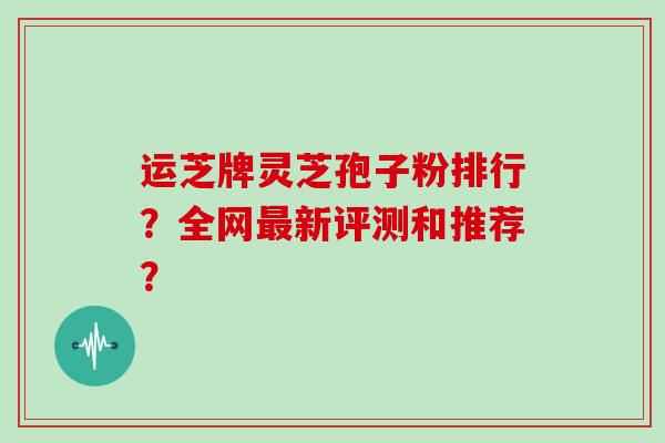 运芝牌灵芝孢子粉排行?全网新评测和推荐? 运芝牌灵芝孢子粉排行?全网新评测和推荐?