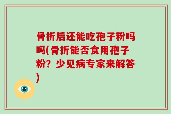骨折后还能吃孢子粉吗吗(骨折能否食用孢子粉?少见专家来解答) 骨折后还能吃孢子粉吗吗(骨折能否食用孢子粉?少见专家来解答)