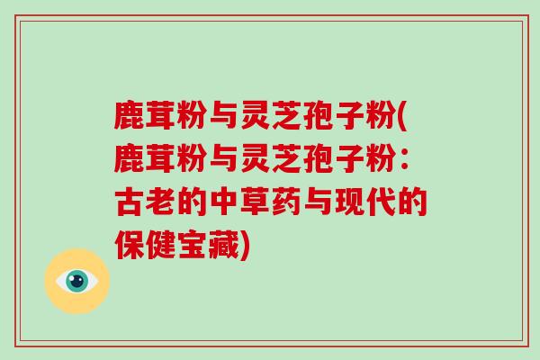 鹿茸粉与灵芝孢子粉(鹿茸粉与灵芝孢子粉：古老的中草药与现代的保健宝藏)