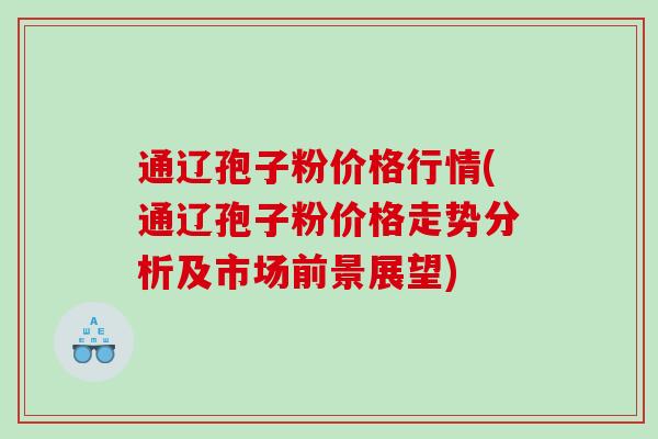通辽孢子粉价格行情(通辽孢子粉价格走势分析及市场前景展望) 通辽孢子粉价格行情(通辽孢子粉价格走势分析及市场前景展望)