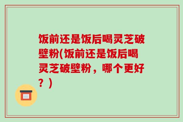 饭前还是饭后喝灵芝破壁粉(饭前还是饭后喝灵芝破壁粉,哪个更好?) 饭前还是饭后喝灵芝破壁粉(饭前还是饭后喝灵芝破壁粉,哪个更好?)