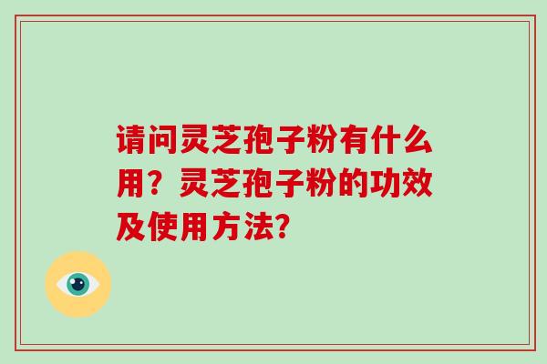 请问灵芝孢子粉有什么用?灵芝孢子粉的功效及使用方法? 请问灵芝孢子粉有什么用?灵芝孢子粉的功效及使用方法?