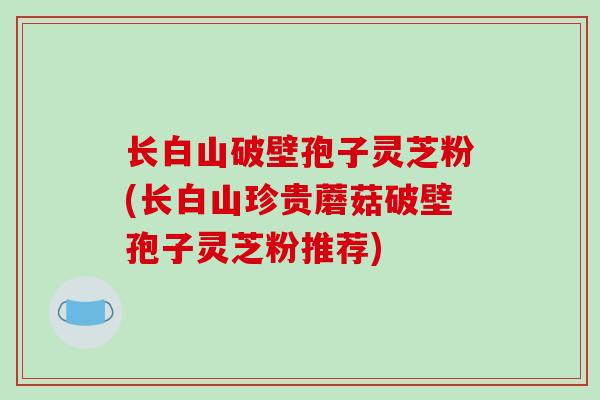 长白山破壁孢子灵芝粉(长白山珍贵蘑菇破壁孢子灵芝粉推荐) 长白山破壁孢子灵芝粉(长白山珍贵蘑菇破壁孢子灵芝粉推荐)