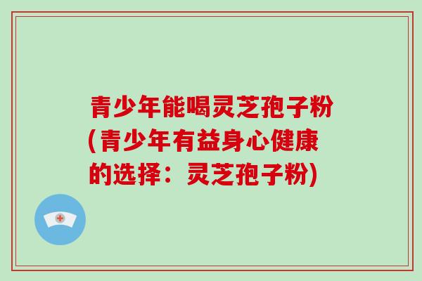青少年能喝灵芝孢子粉(青少年有益身心健康的选择:灵芝孢子粉) 青少年能喝灵芝孢子粉(青少年有益身心健康的选择:灵芝孢子粉)