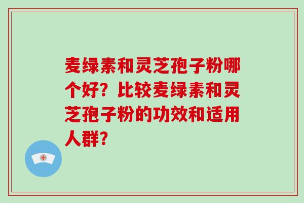 麦绿素和灵芝孢子粉哪个好？比较麦绿素和灵芝孢子粉的功效和适用人群？