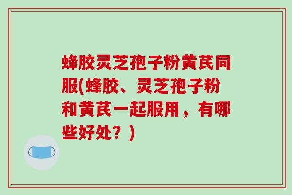 蜂胶灵芝孢子粉黄芪同服(蜂胶、灵芝孢子粉和黄芪一起服用,有哪些好处?) 蜂胶灵芝孢子粉黄芪同服(蜂胶、灵芝孢子粉和黄芪一起服用,有哪些好处?)
