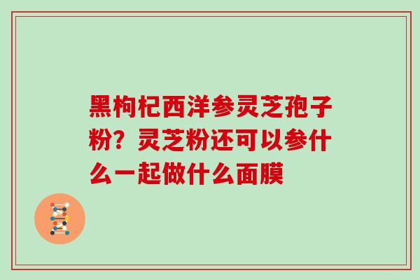 黑枸杞西洋参灵芝孢子粉？灵芝粉还可以参什么一起做什么面膜