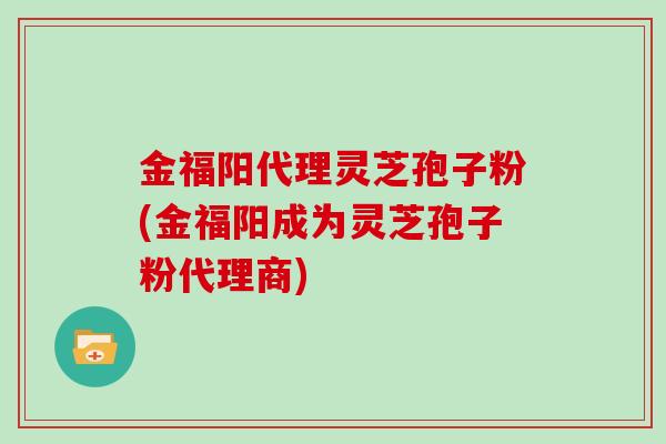 金福阳代理灵芝孢子粉(金福阳成为灵芝孢子粉代理商) 金福阳代理灵芝孢子粉(金福阳成为灵芝孢子粉代理商)