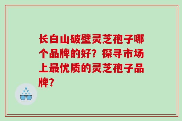 长白山破壁灵芝孢子哪个品牌的好?探寻市场上优质的灵芝孢子品牌? 长白山破壁灵芝孢子哪个品牌的好?探寻市场上优质的灵芝孢子品牌?