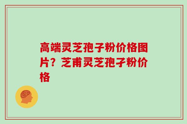 高端灵芝孢子粉价格图片？芝甫灵芝孢孑粉价格