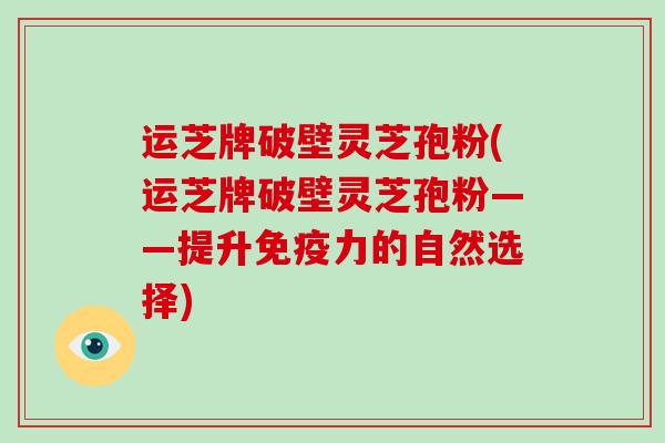 运芝牌破壁灵芝孢粉(运芝牌破壁灵芝孢粉——提升免疫力的自然选择) 运芝牌破壁灵芝孢粉(运芝牌破壁灵芝孢粉——提升免疫力的自然选择)