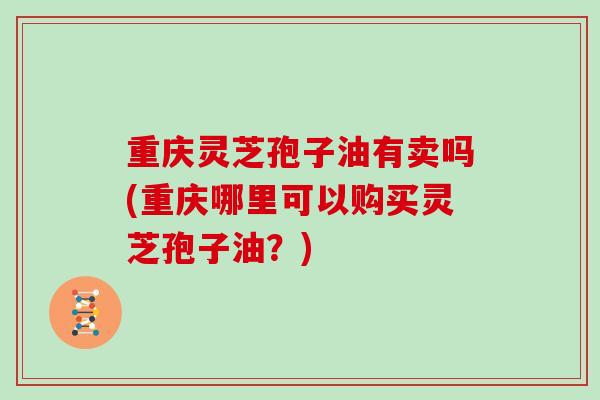 重庆灵芝孢子油有卖吗(重庆哪里可以购买灵芝孢子油?) 重庆灵芝孢子油有卖吗(重庆哪里可以购买灵芝孢子油?)