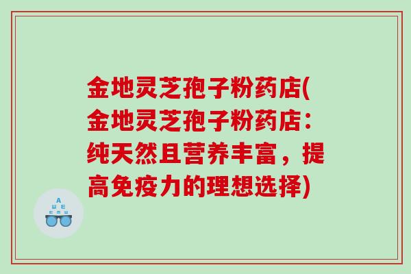金地灵芝孢子粉药店(金地灵芝孢子粉药店：纯天然且营养丰富，提高免疫力的理想选择)
