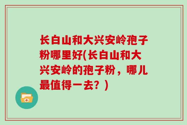 长白山和大兴安岭孢子粉哪里好(长白山和大兴安岭的孢子粉,哪儿值得一去?) 长白山和大兴安岭孢子粉哪里好(长白山和大兴安岭的孢子粉,哪儿值得一去?)
