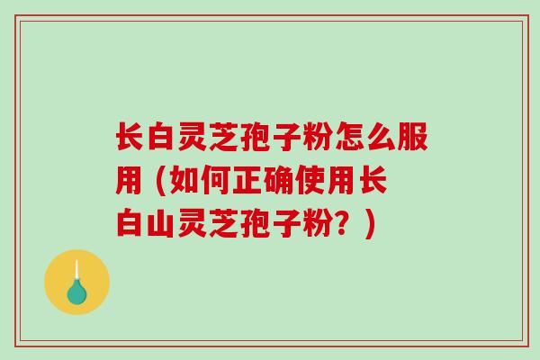 长白灵芝孢子粉怎么服用 (如何正确使用长白山灵芝孢子粉？)