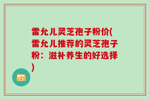 雷允儿灵芝孢子粉价(雷允儿推荐的灵芝孢子粉:滋补养生的好选择) 雷允儿灵芝孢子粉价(雷允儿推荐的灵芝孢子粉:滋补养生的好选择)