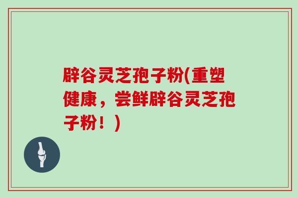 辟谷灵芝孢子粉(重塑健康,尝鲜辟谷灵芝孢子粉!) 辟谷灵芝孢子粉(重塑健康,尝鲜辟谷灵芝孢子粉!)