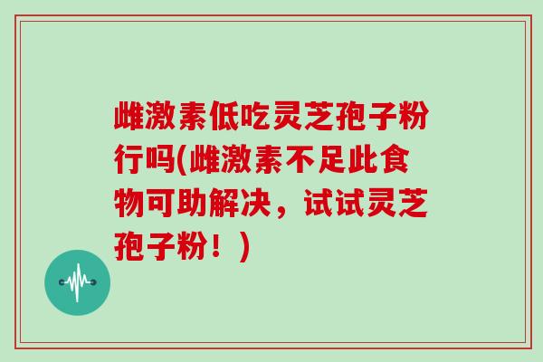 雌激素低吃灵芝孢子粉行吗(雌激素不足此食物可助解决，试试灵芝孢子粉！)