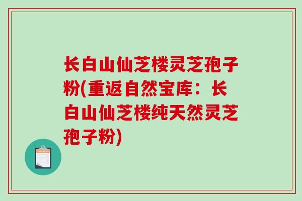 长白山仙芝楼灵芝孢子粉(重返自然宝库:长白山仙芝楼纯天然灵芝孢子粉) 长白山仙芝楼灵芝孢子粉(重返自然宝库:长白山仙芝楼纯天然灵芝孢子粉)