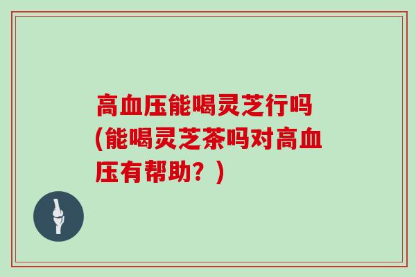 高能喝灵芝行吗 (能喝灵芝茶吗对高有帮助?) 高能喝灵芝行吗 (能喝灵芝茶吗对高有帮助?)