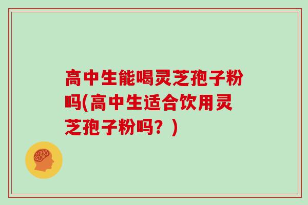 高中生能喝灵芝孢子粉吗(高中生适合饮用灵芝孢子粉吗?) 高中生能喝灵芝孢子粉吗(高中生适合饮用灵芝孢子粉吗?)