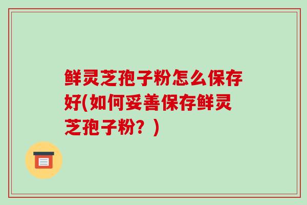 鲜灵芝孢子粉怎么保存好(如何妥善保存鲜灵芝孢子粉？)
