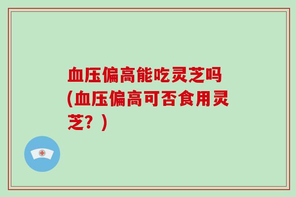 偏高能吃灵芝吗 (偏高可否食用灵芝?) 偏高能吃灵芝吗 (偏高可否食用灵芝?)