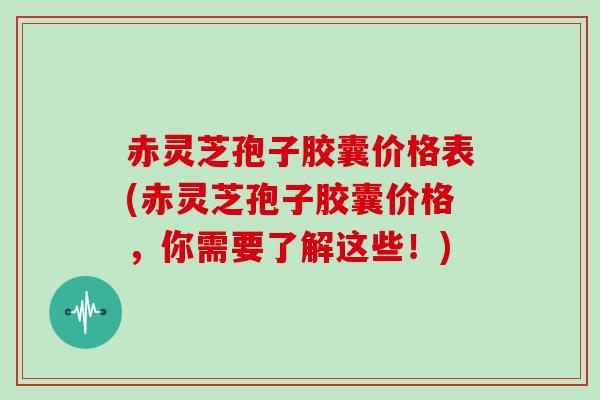 赤灵芝孢子胶囊价格表(赤灵芝孢子胶囊价格,你需要了解这些!) 赤灵芝孢子胶囊价格表(赤灵芝孢子胶囊价格,你需要了解这些!)