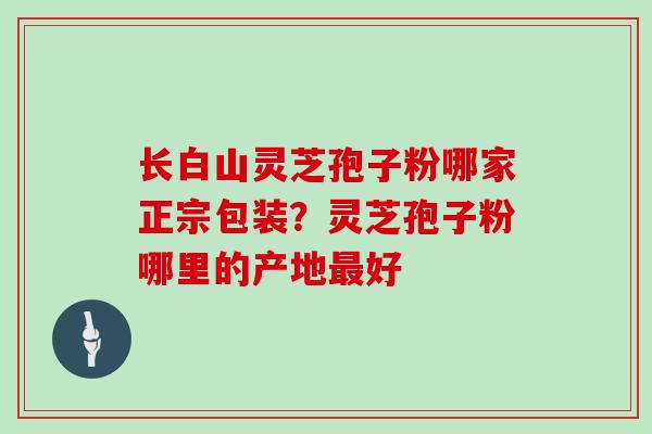 长白山灵芝孢子粉哪家正宗包装?灵芝孢子粉哪里的产地好 长白山灵芝孢子粉哪家正宗包装?灵芝孢子粉哪里的产地好
