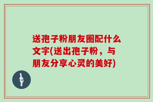 送孢子粉朋友圈配什么文字(送出孢子粉，与朋友分享心灵的美好)
