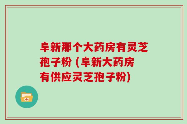 阜新那个大药房有灵芝孢子粉 (阜新大药房有供应灵芝孢子粉)