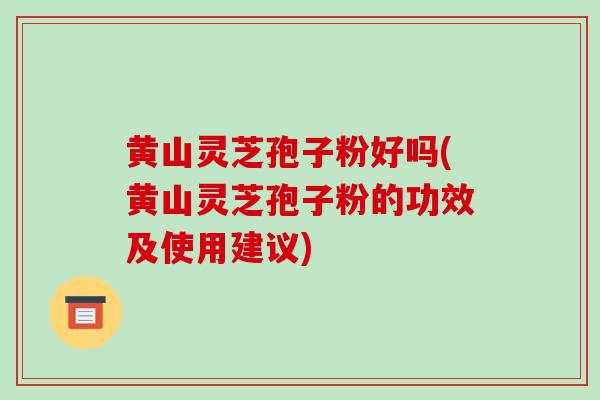 黄山灵芝孢子粉好吗(黄山灵芝孢子粉的功效及使用建议)