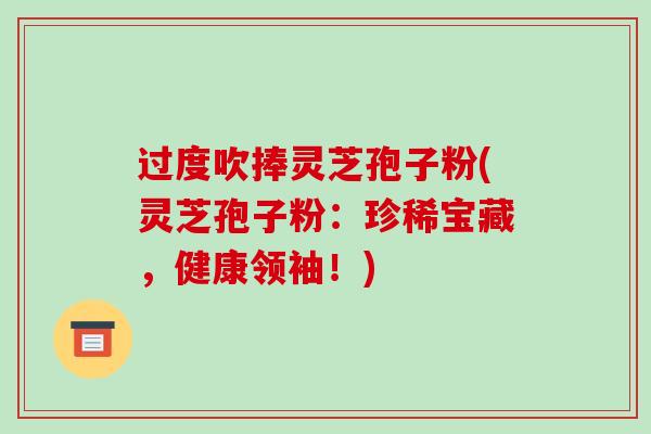 过度吹捧灵芝孢子粉(灵芝孢子粉：珍稀宝藏，健康领袖！)
